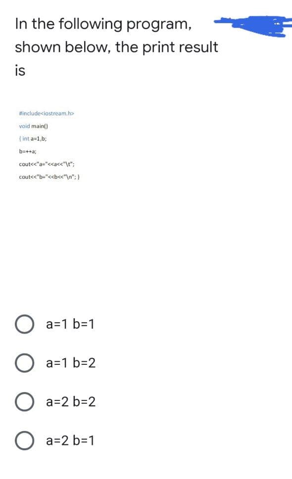 In the following program,
shown below, the print result
is
#include<iostream.h>
void main()
{int a=1,b;
b=++a;
cout<<"a="<<a<<"\t";
cout<<"b="<<b<<"\n"; }
O a=1 b=1
a=1 b=2
a=2 b=2
O a=2 b=1