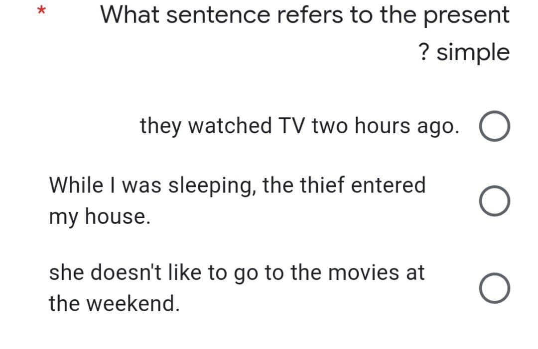 What sentence refers to the present
? simple
they watched TV two hours ago. O
O
While I was sleeping, the thief entered
my house.
she doesn't like to go to the movies at
the weekend.