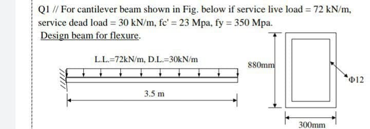 Q1 // For cantilever beam shown in Fig. below if service live load = 72 kN/m,
service dead load = 30 kN/m, fc' = 23 Mpa, fy = 350 Mpa.
Design beam for flexure.
L.L.-72kN/m, D.L.-30kN/m
880mm
Φ12
3.5 m
300mm