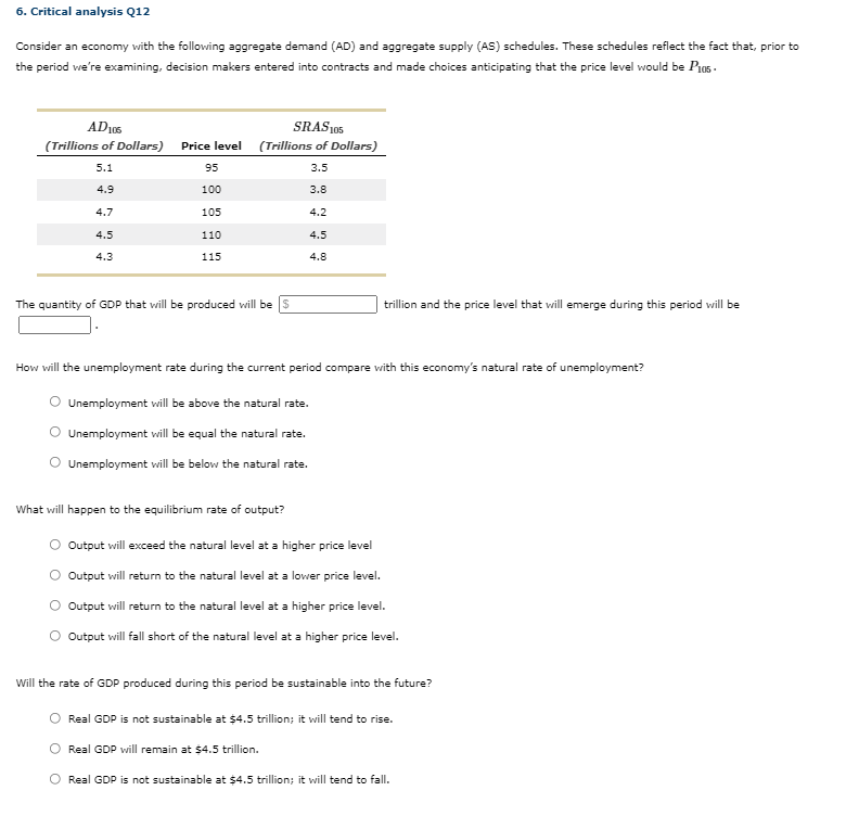 6. Critical analysis Q12
Consider an economy with the following aggregate demand (AD) and aggregate supply (AS) schedules. These schedules reflect the fact that, prior to
the period we're examining, decision makers entered into contracts and made choices anticipating that the price level would be Pio5.
AD105
SRAS 105
(Trillions of Dollars)
Price level (Trillions of Dollars)
5.1
95
3.5
4.9
100
3.8
4.7
105
4.2
4.5
110
4.5
4.3
115
4.8
The quantity of GDP that will be produced will be s
trillion and the price level that will emerge during this period will be
How will the unemployment rate during the current period compare with this economy's natural rate of unemployment?
O Unemployment will be above the natural rate.
Unemployment will be equal the natural rate.
Unemployment will be below the natural rate.
What will happen to the equilibrium rate of output?
Output will exceed the natural level at a higher price level
O Output will return to the natural level at a lower price level.
Output will return to the natural level at a higher price level.
O Output will fall short of the natural level at a higher price level.
Will the rate of GDP produced during this period be sustainable into the future?
Real GDP is not sustainable at $4.5 trillion; it will tend to rise.
Real GDP will remain at $4.5 trillion.
Real GDP is not sustainable at $4.5 trillion; it will tend to fall.
