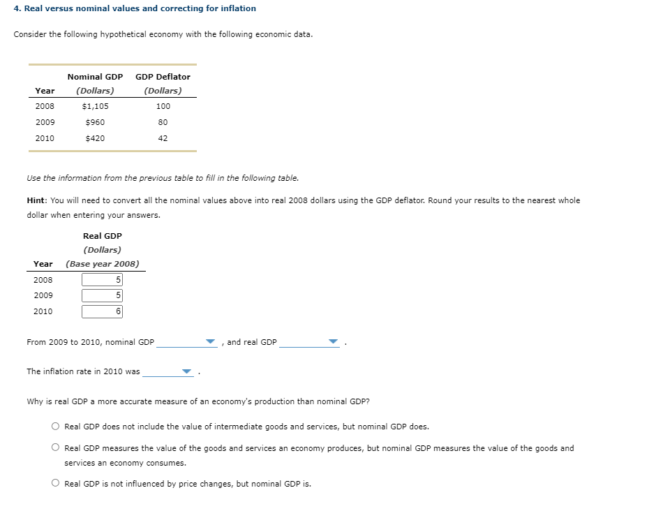 4. Real versus nominal values and correcting for inflation
Consider the following hypothetical economy with the following economic data.
Nominal GDP
GDP Deflator
Year
(Dollars)
(Dollars)
2008
$1,105
100
2009
$960
80
2010
$420
42
Use the information from the previous table to fill in the following table.
Hint: You will need to convert all the nominal values above into real 2008 dollars using the GDP deflator. Round your results to the nearest whole
dollar when entering your answers.
Real GDP
(Dollars)
Year (Base year 2008)
2008
5
2009
5
2010
6.
From 2009 to 2010, nominal GDP
and real GDP
The inflation rate in 2010 was
Why is real GDP a more accurate measure of an economy's production than nominal GDP?
O Real GDP does not include the value of intermediate goods and services, but nominal GDP does.
Real GDP measures the value of the goods and services an economy produces, but nominal GDP measures the value of the goods and
services an economy consumes.
Real GDP is not influenced by price changes, but nominal GDP is.
