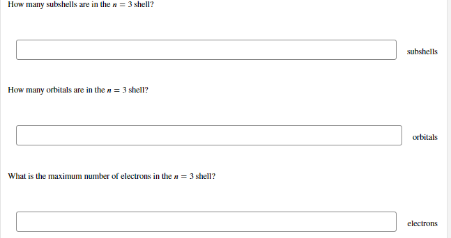 How many subshells are in the n = 3 shell?
subshells
How many orbitals are in the n = 3 shell?
orbitals
What is the maximum number of electrons in then = 3 shell?
electrons
