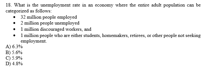 ### Unemployment Rate Calculation

#### Question
What is the unemployment rate in an economy where the entire adult population can be categorized as follows:
- 32 million people employed
- 2 million people unemployed
- 1 million discouraged workers
- 1 million people who are either students, homemakers, retirees, or other people not seeking employment.

#### Answer Choices:
A) 6.3%  
B) 5.6%  
C) 5.9%  
D) 4.8%  

#### Explanation of the Calculation:
The unemployment rate is calculated as the percentage of the labor force that is unemployed. The labor force includes both employed and unemployed people actively seeking work.

1. **Total Labor Force:**
   - Employed: 32 million
   - Unemployed: 2 million
   - Total Labor Force = Employed + Unemployed
   - Total Labor Force = 32 million + 2 million = 34 million

2. **Unemployment Rate Formula:**
   \[
   \text{Unemployment Rate} = \left( \frac{\text{Number of Unemployed}}{\text{Labor Force}} \right) \times 100
   \]

3. **Calculation:**
   \[
   \text{Unemployment Rate} = \left( \frac{2 \, \text{million}}{34 \, \text{million}} \right) \times 100 \approx 5.88\%
   \]

Rounding to one decimal place, the unemployment rate is approximately 5.9%.

#### Answer:
C) 5.9%