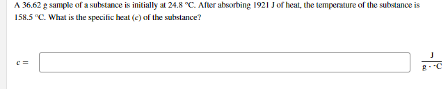 A 36.62 g sample of a substance is initially at 24.8 °C. After absorbing 1921 J of heat, the temperature of the substance is
158.5 °C. What is the specific heat (c) of the substance?
g. C
