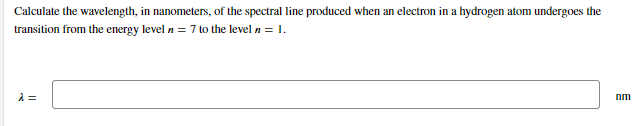 Calculate the wavelength, in nanometers, of the spectral line produced when an electron in a hydrogen atom undergoes the
transition from the energy level n = 7 to the level n = 1.
nm
