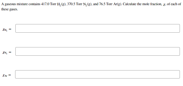 A gaseous mixture contains 417.0 Torr H,(g), 370.5 Torr N, (g)., and 76.5 Torr Ar(g). Calculate the mole fraction, x, of each of
these gases.
Хн,
XN,
XAr =
