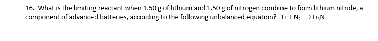 16. What is the limiting reactant when 1.50 g of lithium and 1.50 g of nitrogen combine to form lithium nitride, a
component of advanced batteries, according to the following unbalanced equation? Li + N2→ Li,N
