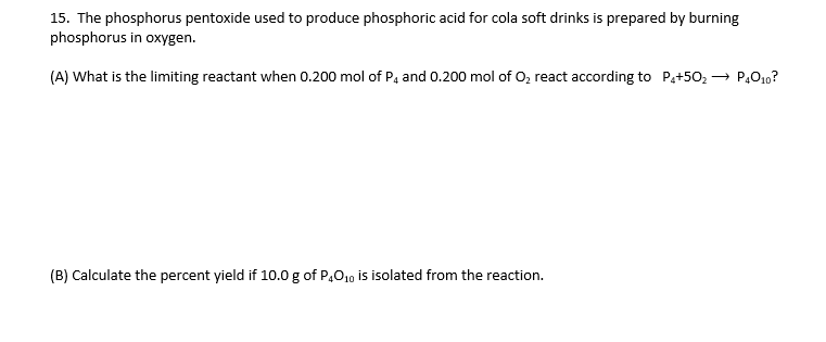 15. The phosphorus pentoxide used to produce phosphoric acid for cola soft drinks is prepared by burning
phosphorus in oxygen.
(A) What is the limiting reactant when 0.200 mol of P, and 0.200 mol of O, react according to Pa+50, → P,O10?
(B) Calculate the percent yield if 10.0 g of P,O10 is isolated from the reaction.
