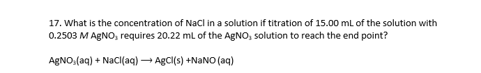 17. What is the concentration of Nacl in a solution if titration of 15.00 ml of the solution with
0.2503 M AGNO, requires 20.22 mL of the AgNO, solution to reach the end point?
AGNO:(aq) + Nacl(aq) → AgCl(s) +NANO (aq)
