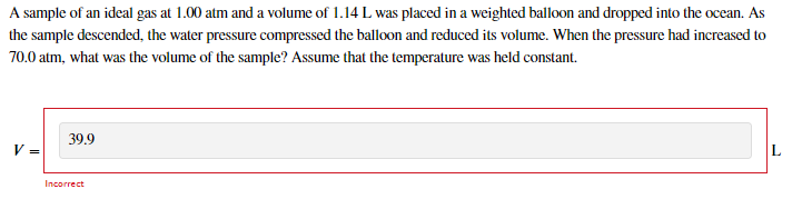 A sample of an ideal gas at 1.00 atm and a volume of 1.14 L was placed in a weighted balloon and dropped into the ocean. As
the sample descended, the water pressure compressed the balloon and reduced its volume. When the pressure had increased to
70.0 atm, what was the volume of the sample? Assume that the temperature was held constant.
39.9
V =
Incorrect
