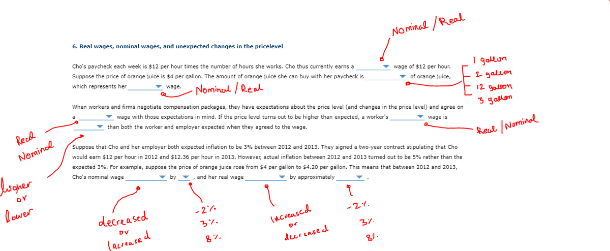 6. Real wages, nominal wages, and unexpected changes in the pricelevel
No minal /Real
Cho's paycheck each week is $12 per hour times the number of hours she works. Cho thus currently earns a
Suppose the price of orange juice is $4 per gallon. The amount of orange juice she can buy with her paycheck is
which represents her
1 gollon
v wage.
Nominerl / Real
v wage of $12 per hour.
v of orange juice,
When workers and firms negotiate compensation packages, they have expectations about the price level (and changes in the price level) and agree on
2 galeon
v wage with those expectations in mind. If the price level turns out to be higher than expected, a worker's
v than both the worker and employer expected when they agreed to the wage.
uoTS て
Recd
3 gallon
v wage is
Suppose that Cho and her employer both expected inflation to be 3% between 2012 and 2013. They signed a two-year contract stipulating that Cho
Nominol
would earn $12 per hour in 2012 and $12.36 per hour in 2013. However, actual inflation between 2012 and 2013 turned out to be 5% rather than the
Reul /Nominal
expected 3%. For example, suppose the price of orange juice rose from $4 per gallon to $4.20 per gallon. This means that between 2012 and 2013,
logner
Cho's nominal wage
v by
v, and her real wage
or
v by approximately
lower
decreased
- 27.
-2%.
3%.
(ncreased
(acrense d
or
8%.
37.
deerease d
