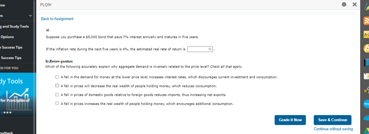 me
PLQ9r
es
Back to Assignment
g and Study Tools
a)
A-
Options
Suppose you purchase a $5,000 bond that pays 7% interest annually and matures in five years.
e Success Tips
If the inflation rate during the next five years is 4%, the estimated real rate of return is
- Success Tips
b) Review question
ED FOR YOU
Which of the following accurately explain why aggregate demand is inversely related to the price level? Check all that apply.
O A fall in the demand for money at the lower price level increases interest rates, which discourages current investment and consumption.
dy Tools
O A fall in prices will decrease the real wealth of people holding money, which reduces consumption.
O A fall in prices of domestic goods relative to foreign goods reduces imports, thus increasing net exports.
for Principles of
O A fall in prices increases the real wealth of people holding money, which encourages additional consumption.
Grade It Now
Save & Continue
Continue without saving
eedback
