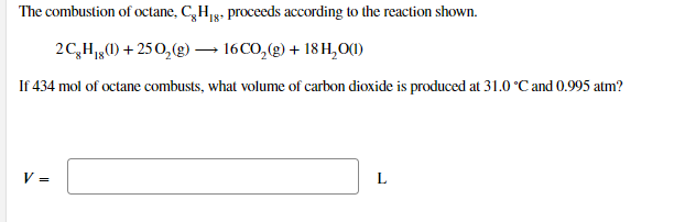 The combustion of octane, C,H1g. proceeds according to the reaction shown.
2C,H,) + 250,(g) – 16CO,(g) + 18 H,O()
If 434 mol of octane combusts, what volume of carbon dioxide is produced at 31.0 °C and 0.995 atm?
V =
L
