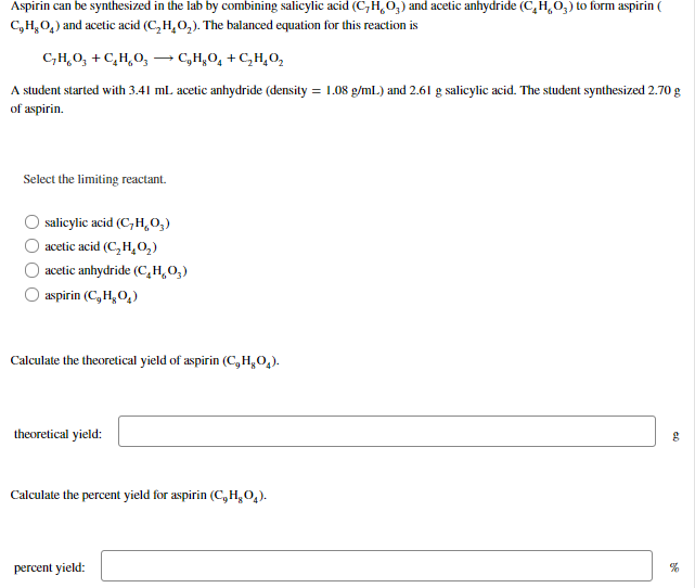 Aspirin can be synthesized in the lab by combining salicylic acid (C,H,O,) and acetic anhydride (C,H,O3) to form aspirin (
C,H,0,) and acetic acid (C,H,0,). The balanced equation for this reaction is
C,H,0, + C,H,0,
→ C,H,O, +C,H,0,
A student started with 3.41 ml. acetic anhydride (density = 1.08 g/ml.) and 2.61 g salicylic acid. The student synthesized 2.70 g
of aspirin.
Select the limiting reactant.
salicylic acid (C,H,0,)
O acetic acid (C, H,02)
O acetic anhydride (C,H,0,)
aspirin (C, H, 0,)
Calculate the theoretical yield of aspirin (C,H,0,).
theoretical yield:
Calculate the percent yield for aspirin (C,H,0,).
percent yield:

