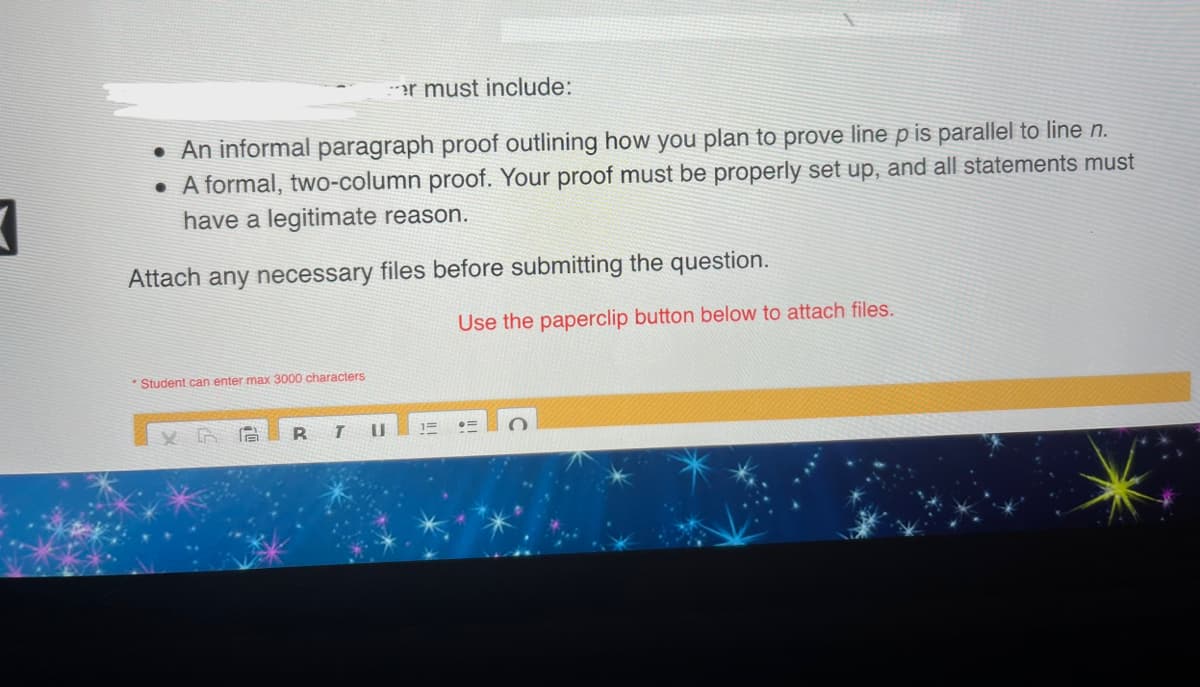 3
er must include:
. An informal paragraph proof outlining how you plan to prove line p is parallel to line n.
• A formal, two-column proof. Your proof must be properly set up, and all statements must
have a legitimate reason.
Attach any necessary files before submitting the question.
*Student can enter max 3000 characters
R
T U
Use the paperclip button below to attach files.