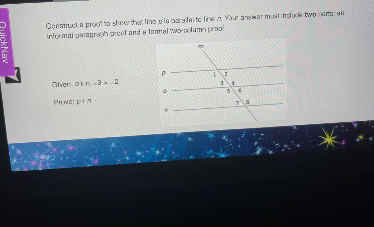 Quick Nav
Construct a proof to show that line p is parallel to line n. Your answer must include two parts: an
informal paragraph proof and a formal two-column proof.
Given: on, 23 = 22
Prove: pin
P
O
n
m
1
3
2
5
4
6
7 8