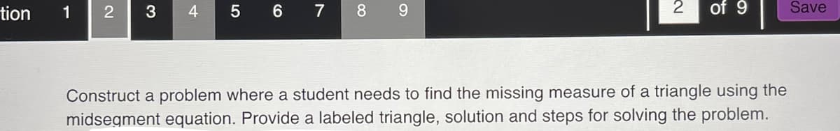 tion
1
2 3 4
5 6
7
8 9
~
Construct a problem where a student needs to find the missing measure of a triangle using the
midsegment equation. Provide a labeled triangle, solution and steps for solving the problem.
Save