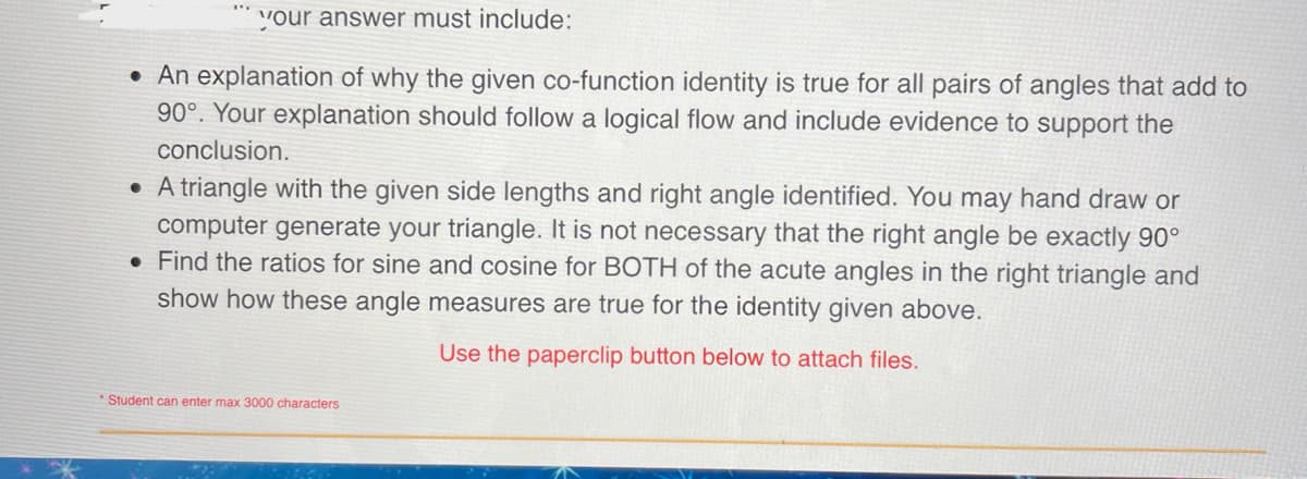 your answer must include:
• An explanation of why the given co-function identity is true for all pairs of angles that add to
90°. Your explanation should follow a logical flow and include evidence to support the
conclusion.
• A triangle with the given side lengths and right angle identified. You may hand draw or
computer generate your triangle. It is not necessary that the right angle be exactly 90°
. Find the ratios for sine and cosine for BOTH of the acute angles in the right triangle and
show how these angle measures are true for the identity given above.
Use the paperclip button below to attach files.
Student can enter max 3000 characters
P