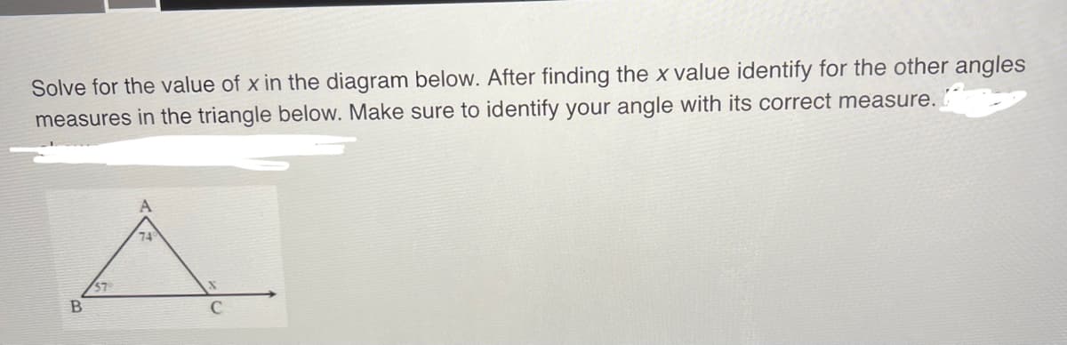 Solve for the value of x in the diagram below. After finding the x value identify for the other angles
measures in the triangle below. Make sure to identify your angle with its correct measure.
B
74
с