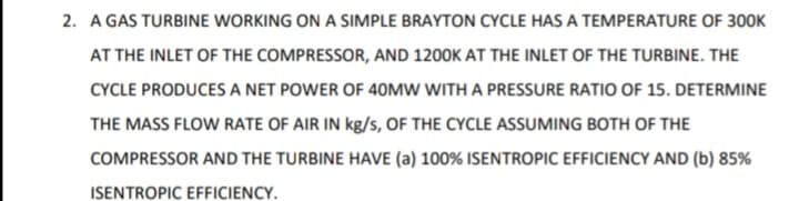 2. A GAS TURBINE WORKING ON A SIMPLE BRAYTON CYCLE HAS A TEMPERATURE OF 300K
AT THE INLET OF THE COMPRESSOR, AND 1200K AT THE INLET OF THE TURBINE. THE
CYCLE PRODUCES A NET POWER OF 40MW WITH A PRESSURE RATIO OF 15. DETERMINE
THE MASS FLOW RATE OF AIR IN kg/s, OF THE CYCLE ASSUMING BOTH OF THE
COMPRESSOR AND THE TURBINE HAVE (a) 100% ISENTROPIC EFFICIENCY AND (b) 85%
ISENTROPIC EFFICIENCY.
