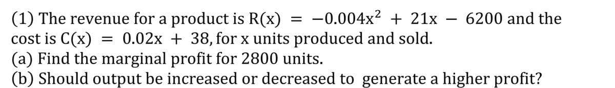 (1) The revenue for a product is R(x) = -0.004x² + 21x
cost is C(x)
(a) Find the marginal profit for 2800 units.
(b) Should output be increased or decreased to generate a higher profit?
6200 and the
= 0.02x + 38, for x units produced and sold.
