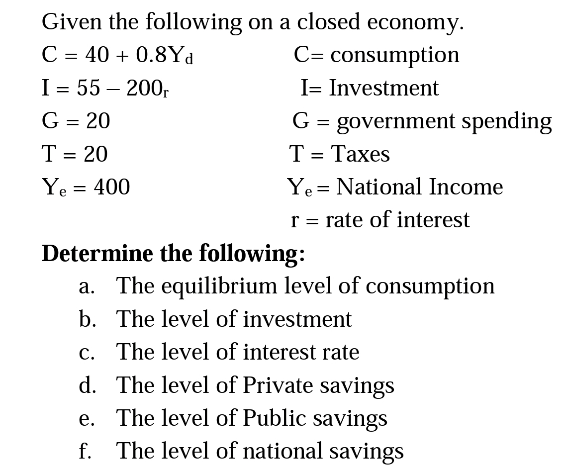 Given the following on a closed economy.
C= consumption
C = 40 + 0.8Yd
I = 55 – 200,
I= Investment
G = 20
G = government spending
T = 20
Т- Тахes
Ye = 400
Ye = National Income
r = rate of interest
Determine the following:
a. The equilibrium level of consumption
b. The level of investment
c. The level of interest rate
d. The level of Private savings
e. The level of Public savings
f. The level of national savings
