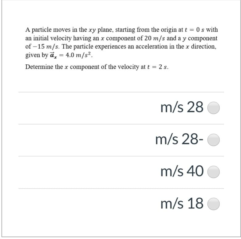 A particle moves in the xy plane, starting from the origin at t = 0 s with
an initial velocity having an x component of 20 m/s and a y component
of – 15 m/s. The particle experiences an acceleration in the x direction,
given by ā, = 4.0 m/s².
%3D
Determine the x component of the velocity at t = 2 s.
m/s 28
m/s 28-
m/s 40
m/s 18
