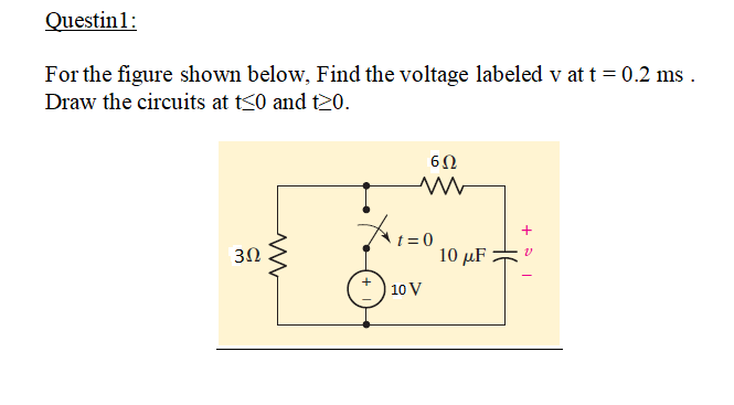 Questin1:
For the figure shown below, Find the voltage labeled v at t = 0.2 ms .
Draw the circuits at t<0 and t20.
6Ω
t = 0
10 µF =
10 V
+
