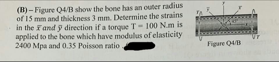 (B) – Figure Q4/B show the bone has an outer rac
of 15 mm and thickness 3 mm. Determine the strains
in the x and ỹ direction if a torque T = 100 N.m is
applied to the bone which have modulus of elasticity
2400 Mpa and 0.35 Poisson ratio
%3D
VT
Figure Q4/B
