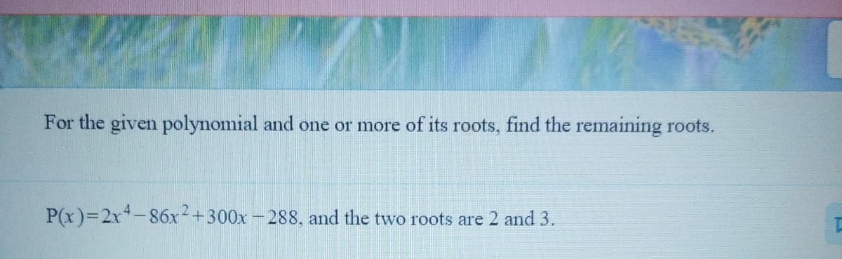 For the given polynomial and one or more of its roots, find the remaining roots.
P(x)=2x-86x+300x - 288, and the two roots are 2 and 3.
