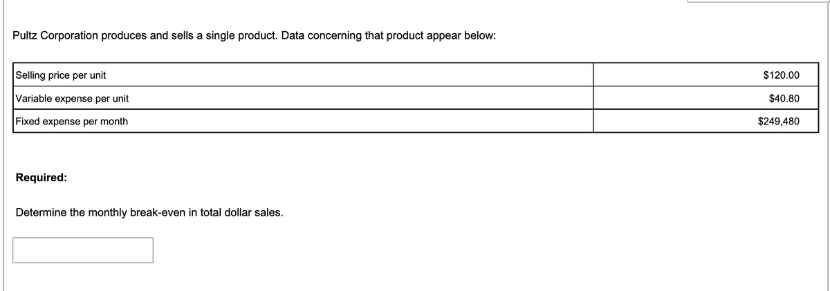 Pultz Corporation produces and sells a single product. Data concerning that product appear below:
Selling price per unit
$120.00
Variable expense per unit
$40.80
Fixed expense per month
$249,480
Required:
Determine the monthly break-even in total dollar sales.
