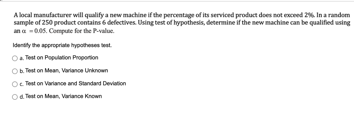 A local manufacturer will qualify a new machine if the percentage of its serviced product does not exceed 2%. In a random
sample of 250 product contains 6 defectives. Using test of hypothesis, determine if the new machine can be qualified using
an a =0.05. Compute for the P-value.
%3D
Identify the appropriate hypotheses test.
a. Test on Population Proportion
b. Test on Mean, Variance Unknown
c. Test on Variance and Standard Deviation
d. Test on Mean, Variance Known
