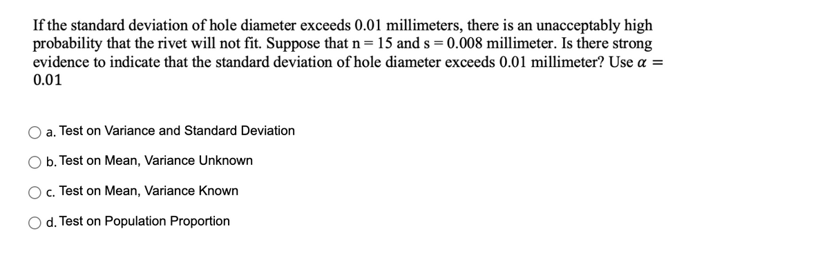 If the standard deviation of hole diameter exceeds 0.01 millimeters, there is an unacceptably high
probability that the rivet will not fit. Suppose that n=15 and s = 0.008 millimeter. Is there strong
evidence to indicate that the standard deviation of hole diameter exceeds 0.01 millimeter? Use a =
0.01
a. Test on Variance and Standard Deviation
b. Test on Mean, Variance Unknown
c. Test on Mean, Variance Known
d. Test on Population Proportion
