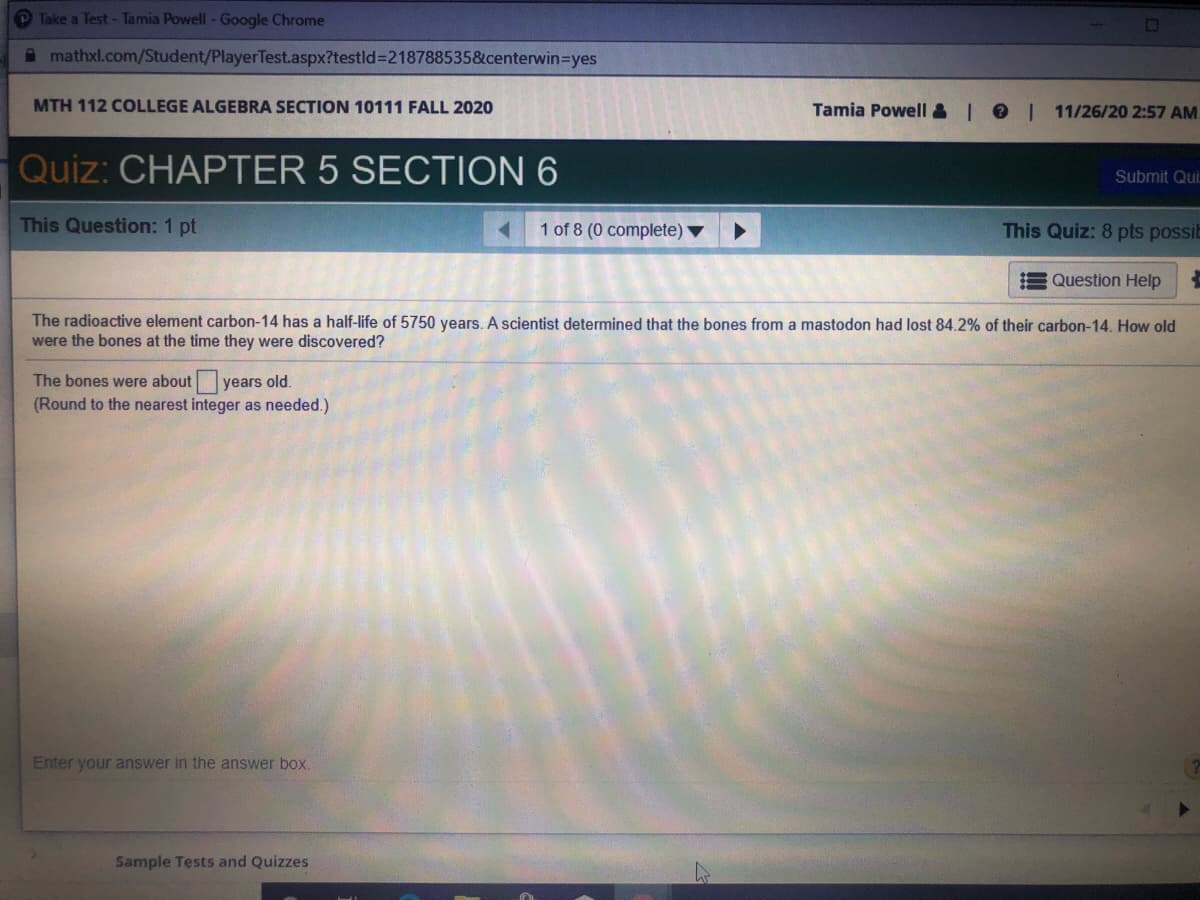 Take a Test- Tamia Powell -Google Chrome
A mathxl.com/Student/PlayerTest.aspx?testld=218788535&centerwin=Dyes
MTH 112 COLLEGE ALGEBRA SECTION 10111 FALL 2020
Tamia Powell & | 01
11/26/20 2:57 AM
Quiz: CHAPTER 5 SECTION 6
Submit Qui
This Question: 1 pt
1 of 8 (0 complete)
This Quiz: 8 pts possiE
Question Help
The radioactive element carbon-14 has a half-life of 5750 years.. A scientist determined that the bones from a mastodon had lost 84.2% of their carbon-14. How old
were the bones at the time they were discovered?
The bones were about years old.
(Round to the nearest integer as needed.)
Enter your answer in the answer box.
Sample Tests and Quizzes
