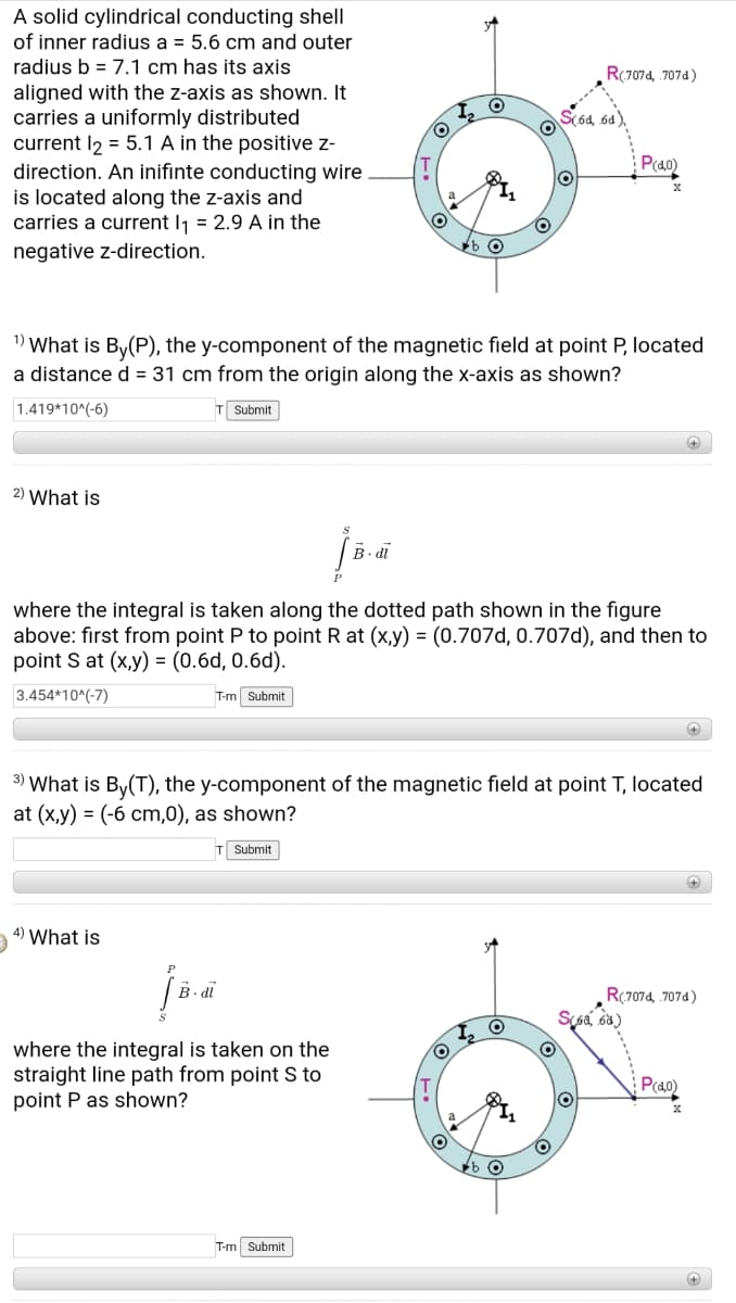 A solid cylindrical conducting shell
of inner radius a = 5.6 cm and outer
radius b = 7.1 cm has its axis
R(7074, .707a)
aligned with the z-axis as shown. It
carries a uniformly distributed
current l2 = 5.1 A in the positive z-
direction. An inifinte conducting wire
is located along the z-axis and
carries a current Ij = 2.9 A in the
S(ód, 6d),
Pao
negative z-direction.
1) What is By(P), the y-component of the magnetic field at point P, located
a distance d = 31 cm from the origin along the x-axis as shown?
1.419*10^(-6)
Submit
2) What is
B. di
where the integral is taken along the dotted path shown in the figure
above: first from point P to point R at (x,y) = (0.707d, 0.707d), and then to
point S at (x,y) = (0.6d, 0.6d).
3.454*10^(-7)
T-m Submit
3) What is By(T), the y-component of the magnetic field at point T, located
at (x,y) = (-6 cm,0), as shown?
T Submit
4) What is
B. dl
R(7074, 707d)
where the integral is taken on the
straight line path from point S to
point P as shown?
Pcao
T-m Submit
