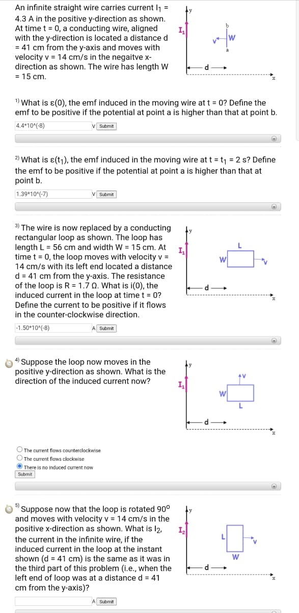 An infinite straight wire carries current l1 =
4.3 A in the positive y-direction as shown.
At time t = 0, a conducting wire, aligned
with the y-direction is located a distance d
= 41 cm from the y-axis and moves with
velocity v = 14 cm/s in the negaitve x-
direction as shown. The wire has length W
= 15 cm.
1) What is ɛ(0), the emf induced in the moving wire at t = 0? Define the
emf to be positive if the potential at point a is higher than that at point b.
4.4*10^(-8)
V Submit
2) What is ɛ(t1), the emf induced in the moving wire at t = t1 = 2 s? Define
the emf to be positive if the potential at point a is higher than that at
point b.
1.39*10(-7)
Submit
3) The wire is now replaced by a conducting
rectangular loop as shown. The loop has
length L = 56 cm and width W = 15 cm. At
I,
time t = 0, the loop moves with velocity v =
14 cm/s with its left end located a distance
d = 41 cm from the y-axis. The resistance
of the loop is R = 1.7 0. What is i(0), the
induced current in the loop at time t = 0?
Define the current to be positive if it flows
in the counter-clockwise direction.
d
-1.50*10^(-8)
Submit
4) Suppose the loop now moves in the
positive y-direction as shown. What is the
direction of the induced current now?
I
O The current flows counterclockwise
O The current flows clockwise
O There is no induced current now
Submit
Suppose now that the loop is rotated 90°
and moves with velocity v = 14 cm/s in the
positive x-direction as shown. What is l2,
L
the current in the infinite wire, if the
induced current in the loop at the instant
shown (d = 41 cm) is the same as it was in
d
the third part of this problem (i.e., when the
left end of loop was at a distance d = 41
cm from the y-axis)?
A Submit
