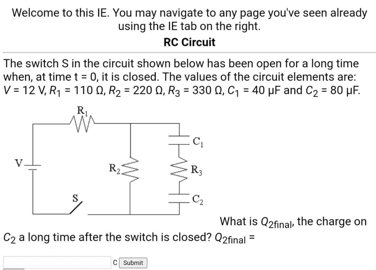 Welcome to this IE. You may navigate to any page you've seen already
using the IE tab on the right.
RC Circuit
The switch S in the circuit shown below has been open for a long time
when, at timet = 0, it is closed. The values of the circuit elements are:
V = 12 V, R1 = 110 Q, R2 = 220 Q, R3 = 330 Q, C, = 40 µF and C2 = 80 µF.
%3D
%3D
R1
V.
R2
R3
S
C2
What is Q2final, the charge on
C2 a long time after the switch is closed? Q2final
C Submit
