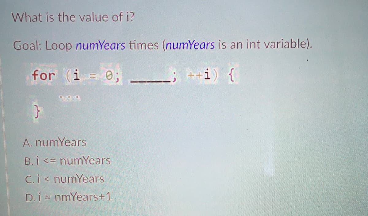 What is the value of i?
Goal: Loop numYears times (numYears is an int variable).
for (i = 0;
t+i) {
A. numYears
B. i <= numYears
C. i< numYears
D.i = nmYears+1
