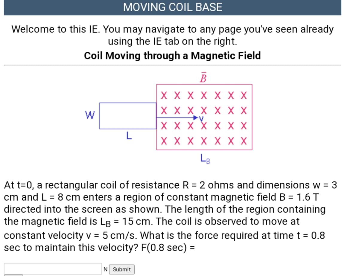 MOVING COIL BASE
Welcome to this IE. You may navigate to any page you've seen already
using the IE tab on the right.
Coil Moving through a Magnetic Field
X X X X X X X
X X X X X X X
W
X X X X X X X
X X X X X X X
LB
At t=0, a rectangular coil of resistance R = 2 ohms and dimensions w = 3
cm and L = 8 cm enters a region of constant magnetic field B = 1.6 T
directed into the screen as shown. The length of the region containing
the magnetic field is LB = 15 cm. The coil is observed to move at
constant velocity v = 5 cm/s. What is the force required at time t = 0.8
sec to maintain this velocity? F(0.8 sec) =
N Submit
