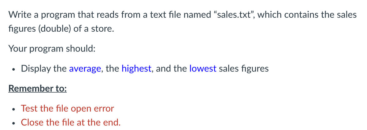 Write a program that reads from a text file named "sales.txt", which contains the sales
figures (double) of a store.
Your program should:
Display the average, the highest, and the lowest sales figures
Remember to:
Test the file open error
Close the file at the end.
