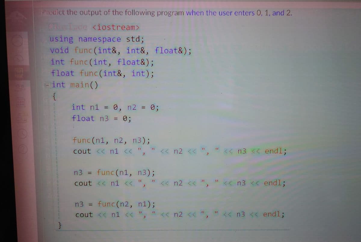 Predict the output of the following program when the user enters 0, 1, and 2.
eInde <iostream>
using namespace std;
void func (int&, int&, float&);
int func(int, float&);
float func(int&, int);
Fint main()
{
int n1 = 0, n2 = 0;
020
%3D
%3D
float n3 = 0;
%3D
func (n1, n2, n3);
cout << n1 << ",
<< n2 <<
<< n3 end%3;
func (n1, n3);
cout << n1 << ",
n3 =
%3D
<< n2 <<
K< n3 << end%3;
n3 = func(n2, n1);
%3D
cout << n1 << ",
<< n2 << ",
<< n3 << end%3;
