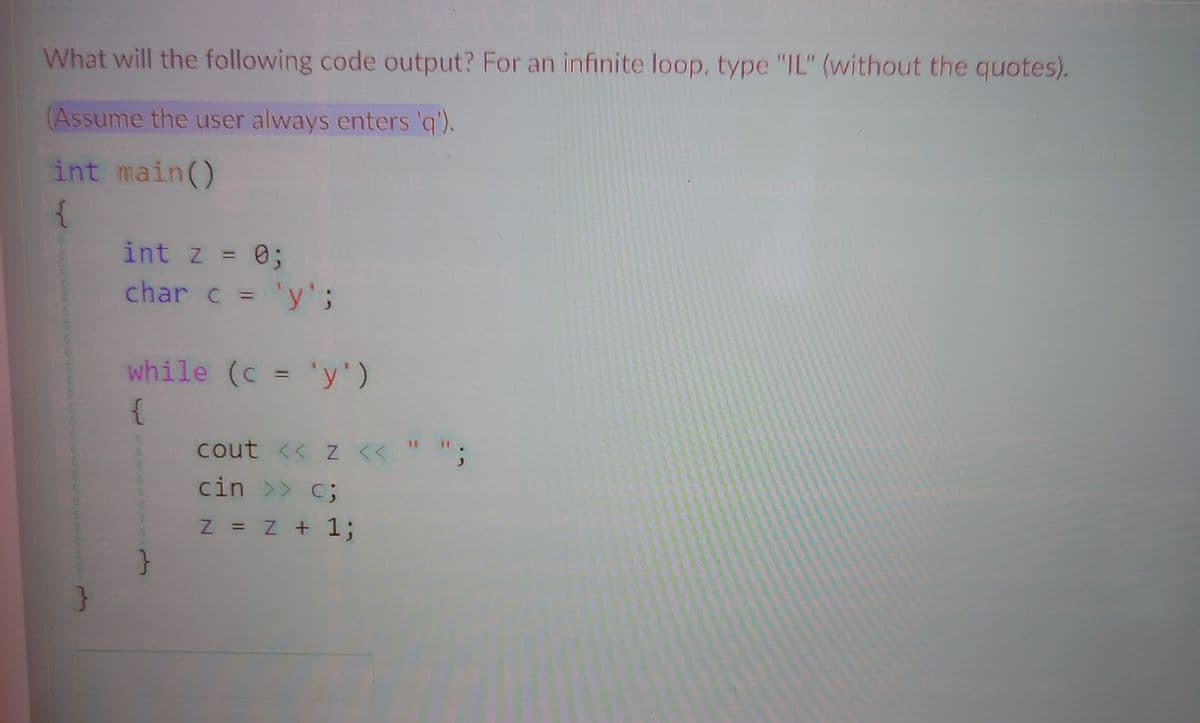 What will the following code output? For an infinite loop, type "IL" (without the quotes).
(Assume the user always enters 'q').
int main()
{
int z = 0;
%3D
char c = 'y';
%3D
while (c = 'y')
%3D
{
cout << z <<
cin >> c;
11
Z = z + 1;
%3D
