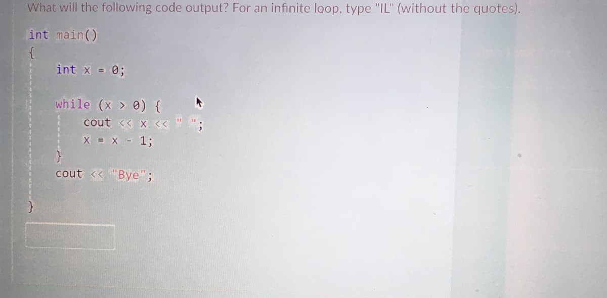 What will the following code output? For an infinite loop, type "IL" (without the quotes).
int main()
int x = 0;
while (x > 0) { *
cout << x << "";
X = X - 1;
cout <<"Bye";
