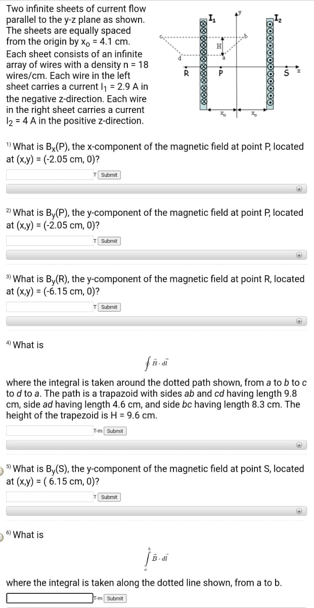 Two infinite sheets of current flow
parallel to the y-z plane as shown.
The sheets are equally spaced
from the origin by x, = 4.1 cm.
Each sheet consists of an infinite
array of wires with a density n = 18
wires/cm. Each wire in the left
sheet carries a current I, = 2.9 A in
the negative z-direction. Each wire
in the right sheet carries a current
12 = 4 A in the positive z-direction.
1) What is By(P), the x-component of the magnetic field at point P, located
at (x,y) = (-2.05 cm, 0)?
Submit
2) What is By(P), the y-component of the magnetic field at point P, located
at (x,y) = (-2.05 cm, 0)?
T Submit
3) What is By(R), the y-component of the magnetic field at point R, located
at (x,y) = (-6.15 cm, 0)?
T Submit
4) What is
B- di
where the integral is taken around the dotted path shown, from a to b to c
to d to a. The path is a trapazoid with sides ab and cd having length 9.8
cm, side ad having length 4.6 cm, and side bc having length 8.3 cm. The
height of the trapezoid is H = 9.6 cm.
T-m Submit
5) What is By(S), the y-component of the magnetic field at point S, located
at (x,y) = ( 6.15 cm, 0)?
T Submit
6) What is
- di
where the integral is taken along the dotted line shown, from a to b.
T-m Submit
Too000000000
