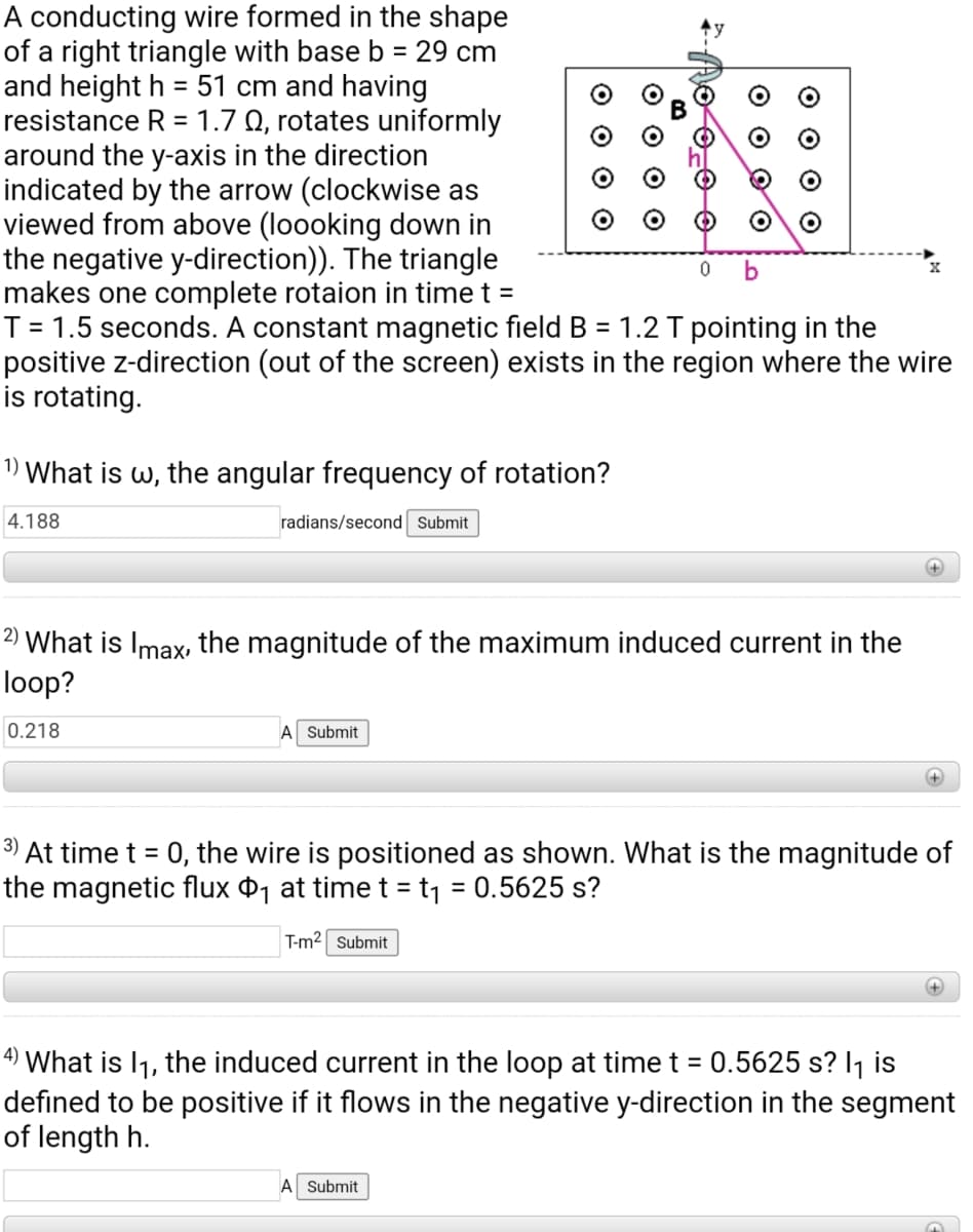 A conducting wire formed in the shape
of a right triangle with base b = 29 cm
and height h = 51 cm and having
resistance R = 1.7 Q, rotates uniformly
around the y-axis in the direction
indicated by the arrow (clockwise as
viewed from above (loooking down in
the negative y-direction)). The triangle
makes one complete rotaion in time t =
T = 1.5 seconds. A constant magnetic field B = 1.2 T pointing in the
positive z-direction (out of the screen) exists in the region where the wire
is rotating.
%3D
b
1) What is w, the angular frequency of rotation?
4.188
radians/second Submit
+]
2) What is Imax, the magnitude of the maximum induced current in the
loop?
0.218
A Submit
3) At time t = 0, the wire is positioned as shown. What is the magnitude of
the magnetic flux ¤1 at time t = t1 = 0.5625 s?
%3D
T-m2 Submit
4) What is I1, the induced current in the loop at time t = 0.5625 s? I1 is
defined to be positive if it flows in the negative y-direction in the segment
of length h.
A Submit
O O O
O O O
O O O O
