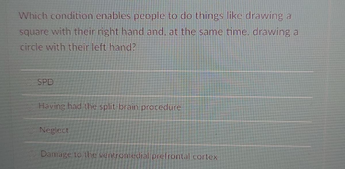 Which condition enables people to do things like drawing a
square with their right hand and, at the same time, drawing a
circle with their left hand?
SPD
Having had the split-brain procedure
Neglect
Damage to the ventromedial prefrontal cortex
