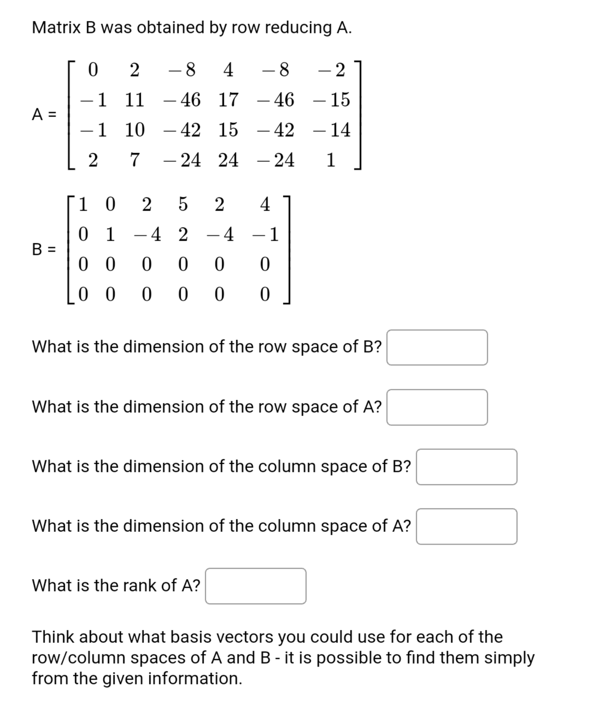 Matrix B was obtained by row reducing A.
- 8
4
- 8
2
1 11
– 46 17 - 46
15
-
-
A =
-1 10
– 42 15 - 42
– 14
2
7
– 24 24 – 24
1
-
1 0
2
2
4
0 1
B =
0 0
- 4 2
- 4
- 1
0 0
What is the dimension of the row space of B?
What is the dimension of the row space of A?
What is the dimension of the column space of B?
What is the dimension of the column space of A?
What is the rank of A?
Think about what basis vectors you could use for each of the
row/column spaces of A and B - it is possible to find them simply
from the given information.
