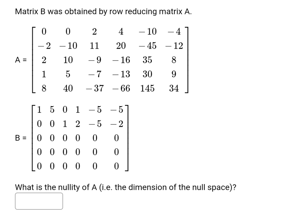 Matrix B was obtained by row reducing matrix A.
2
4
- 10
– 4
- 2
– 10
11
20
- 45
– 12
-
-
-
A =
2
10
- 9
– 16
35
-
1
- 7
– 13
30
9.
8
40
- 37
– 66 145
34
1
5 0 1 -5 -5
0 0 1 2
- 5
- 2
0 0 0 0
%3D
0 0 0 0
0 0 0 0
What is the nullity of A (i.e. the dimension of the null space)?
