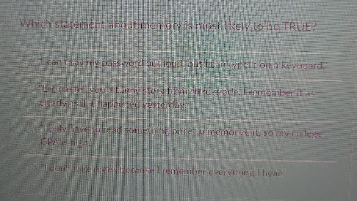 Which statement about memory is most likely to be TRUE?
I can t say my password out loud but Ican type it on a keyboard."
OLer me telyou a funny story from third grade, Lremember it as
clearly as if it happened yesterday.
lonly have to read something once to memorize it, so my college
GPA is high
ldon ttake notes beeause Tremember everything I hear."
