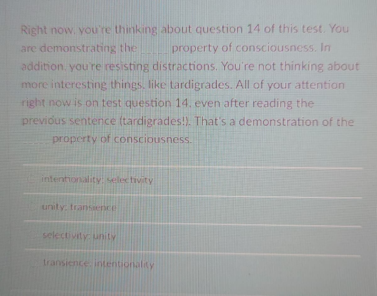 Right now, youre thinking about question 14 of this test. You
are demonstrating the
addition you're resisting distractions. You're not thinking about
more interesting things. like tardigrades. All of your attention
right now is on test question 14. even after reading the
previous sentence (tardigrades!). That's a demonstration of the
property of consciousness. In
property of consciousness.
intentionality: selectivity
Ounity. transience
selectivity: unity
transience: intentionality
